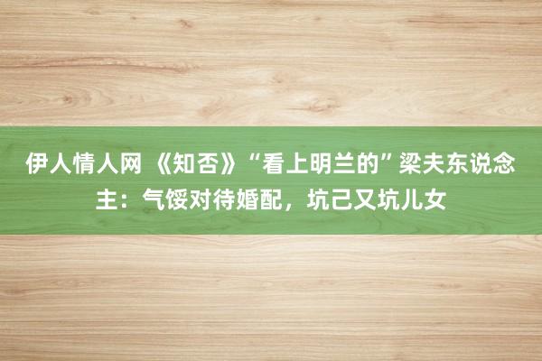 伊人情人网 《知否》“看上明兰的”梁夫东说念主：气馁对待婚配，坑己又坑儿女