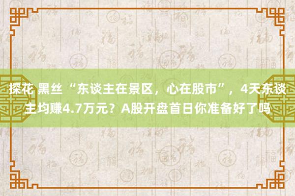 探花 黑丝 “东谈主在景区，心在股市”，4天东谈主均赚4.7万元？A股开盘首日你准备好了吗