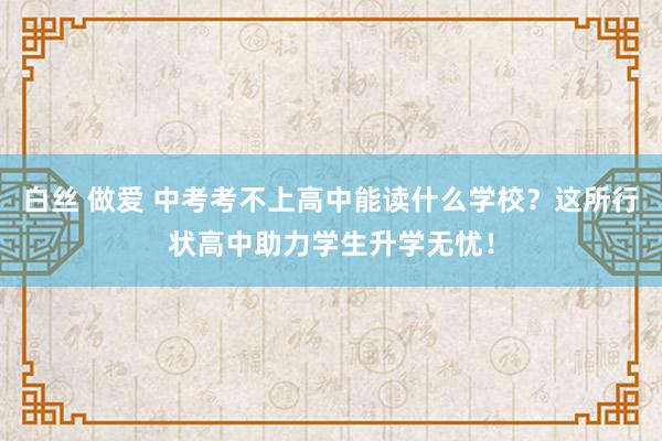 白丝 做爱 中考考不上高中能读什么学校？这所行状高中助力学生升学无忧！