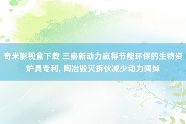 奇米影视盒下载 三嘉新动力赢得节能环保的生物资炉具专利, 陶冶毁灭拆伙减少动力阔绰