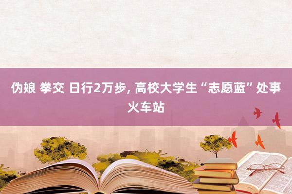 伪娘 拳交 日行2万步， 高校大学生“志愿蓝”处事火车站