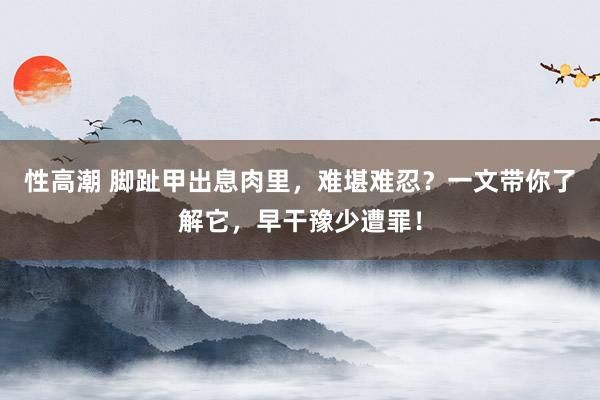 性高潮 脚趾甲出息肉里，难堪难忍？一文带你了解它，早干豫少遭罪！