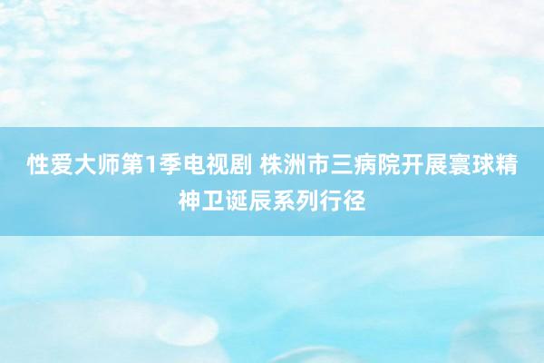 性爱大师第1季电视剧 株洲市三病院开展寰球精神卫诞辰系列行径