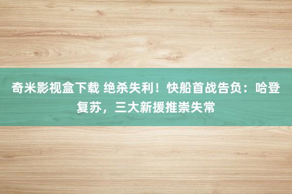 奇米影视盒下载 绝杀失利！快船首战告负：哈登复苏，三大新援推崇失常