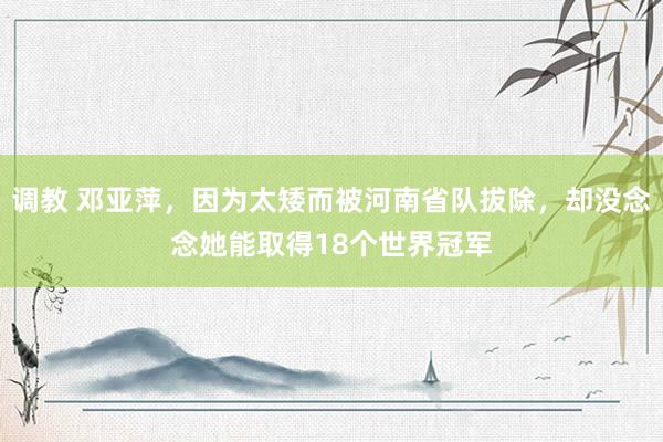 调教 邓亚萍，因为太矮而被河南省队拔除，却没念念她能取得18个世界冠军