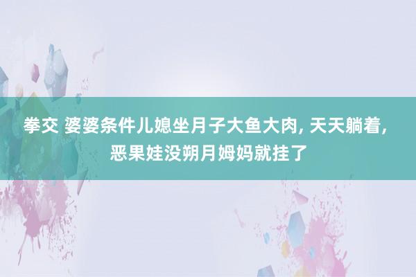 拳交 婆婆条件儿媳坐月子大鱼大肉， 天天躺着， 恶果娃没朔月姆妈就挂了