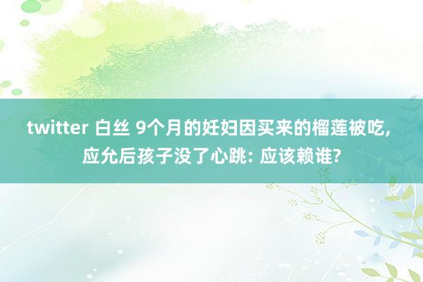 twitter 白丝 9个月的妊妇因买来的榴莲被吃, 应允后孩子没了心跳: 应该赖谁?