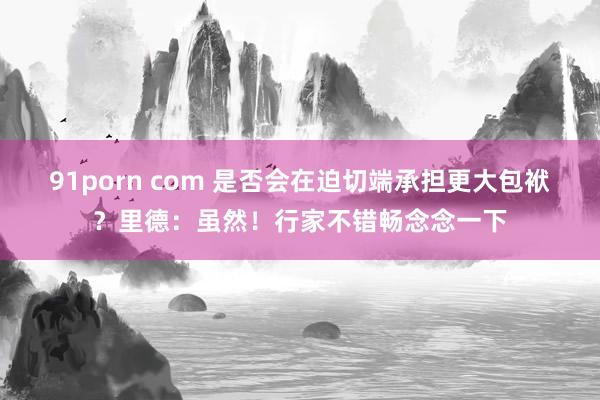 91porn com 是否会在迫切端承担更大包袱？里德：虽然！行家不错畅念念一下