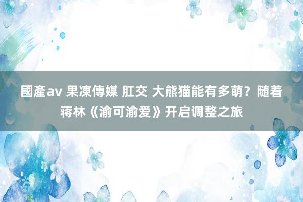 國產av 果凍傳媒 肛交 大熊猫能有多萌？随着蒋林《渝可渝爱》开启调整之旅