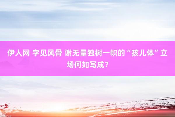 伊人网 字见风骨 谢无量独树一帜的“孩儿体”立场何如写成？