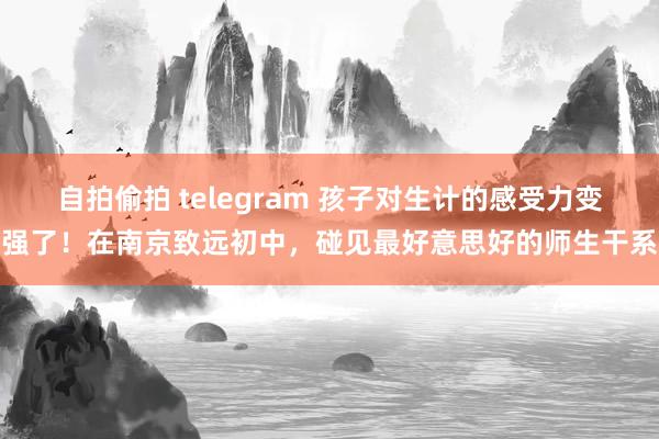 自拍偷拍 telegram 孩子对生计的感受力变强了！在南京致远初中，碰见最好意思好的师生干系