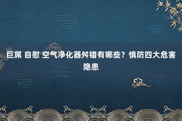 巨屌 自慰 空气净化器舛错有哪些？慎防四大危害隐患