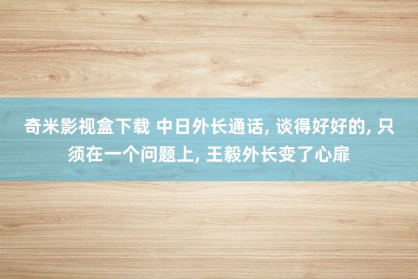 奇米影视盒下载 中日外长通话， 谈得好好的， 只须在一个问题上， 王毅外长变了心扉