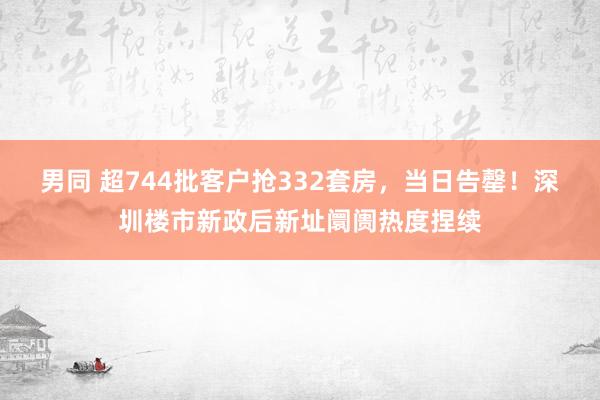 男同 超744批客户抢332套房，当日告罄！深圳楼市新政后新址阛阓热度捏续