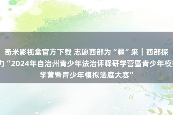 奇米影视盒官方下载 志愿西部为“疆”来｜西部探讨志愿者助力“2024年自治州青少年法治评释研学营暨青少年模拟法庭大赛”