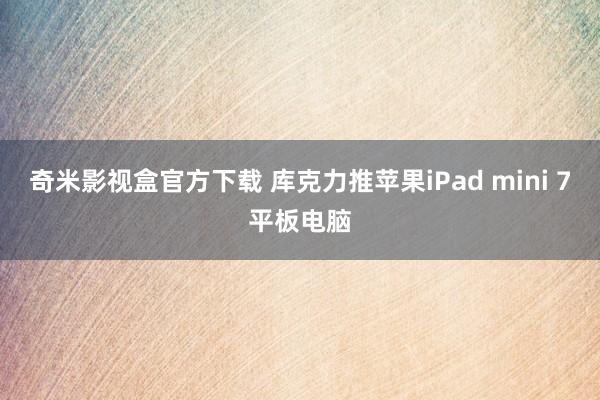 奇米影视盒官方下载 库克力推苹果iPad mini 7平板电脑