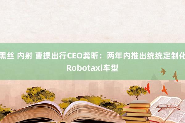 黑丝 内射 曹操出行CEO龚昕：两年内推出统统定制化Robotaxi车型