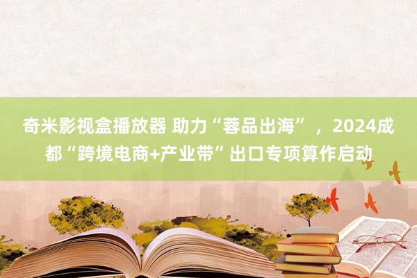 奇米影视盒播放器 助力“蓉品出海” ，2024成都“跨境电商+产业带”出口专项算作启动