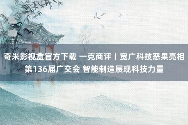 奇米影视盒官方下载 一克商评丨宽广科技恶果亮相第136届广交会 智能制造展现科技力量