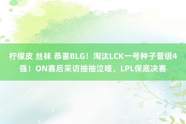 柠檬皮 丝袜 恭喜BLG！淘汰LCK一号种子晋级4强！ON赛后采访抽抽泣噎，LPL保底决赛