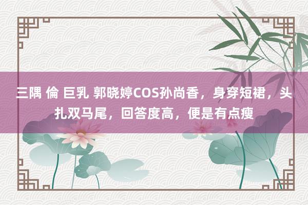 三隅 倫 巨乳 郭晓婷COS孙尚香，身穿短裙，头扎双马尾，回答度高，便是有点瘦