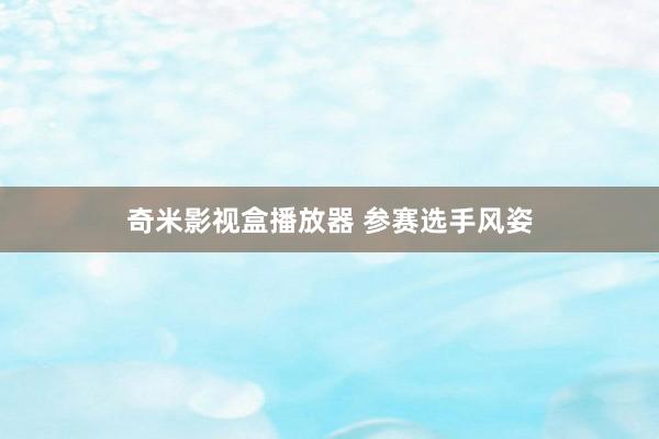 奇米影视盒播放器 参赛选手风姿