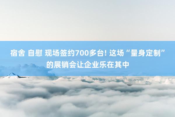 宿舍 自慰 现场签约700多台! 这场“量身定制”的展销会让企业乐在其中