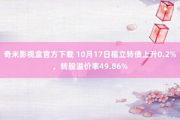 奇米影视盒官方下载 10月17日福立转债上升0.2%，转股溢价率49.86%