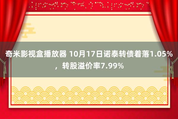 奇米影视盒播放器 10月17日诺泰转债着落1.05%，转股溢价率7.99%