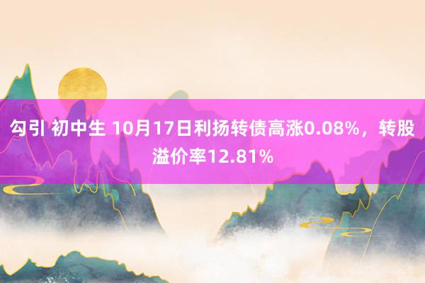 勾引 初中生 10月17日利扬转债高涨0.08%，转股溢价率12.81%