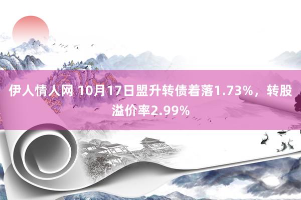 伊人情人网 10月17日盟升转债着落1.73%，转股溢价率2.99%