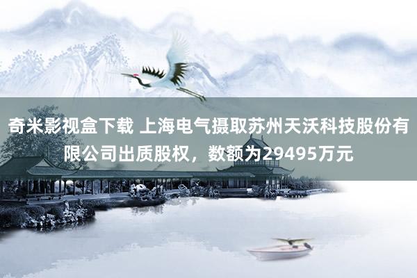 奇米影视盒下载 上海电气摄取苏州天沃科技股份有限公司出质股权，数额为29495万元