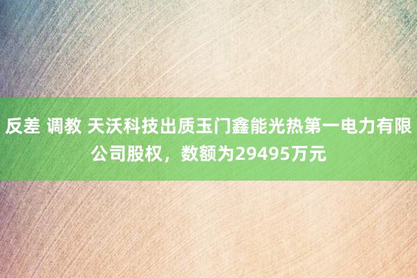 反差 调教 天沃科技出质玉门鑫能光热第一电力有限公司股权，数额为29495万元