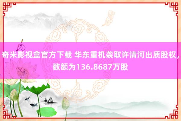 奇米影视盒官方下载 华东重机袭取许清河出质股权，数额为136.8687万股