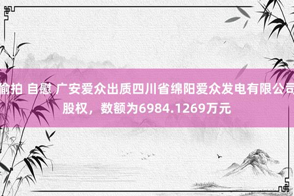 偷拍 自慰 广安爱众出质四川省绵阳爱众发电有限公司股权，数额为6984.1269万元