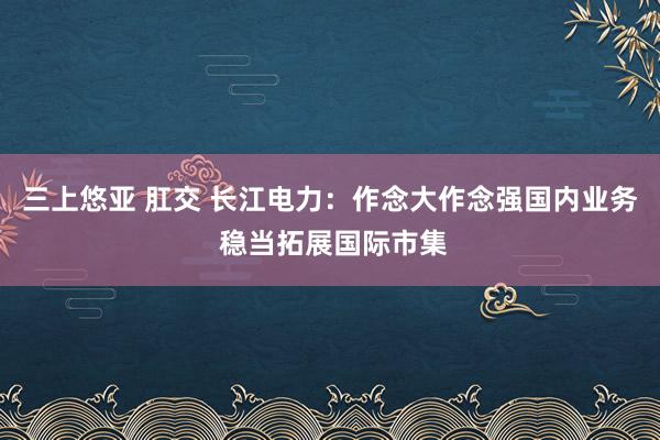 三上悠亚 肛交 长江电力：作念大作念强国内业务 稳当拓展国际市集