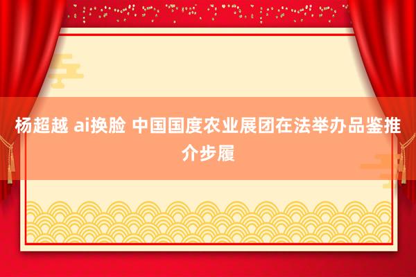 杨超越 ai换脸 中国国度农业展团在法举办品鉴推介步履