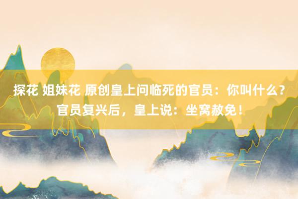 探花 姐妹花 原创皇上问临死的官员：你叫什么？官员复兴后，皇上说：坐窝赦免！