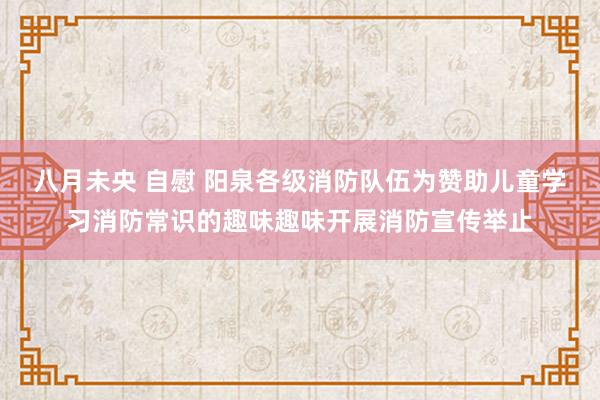 八月未央 自慰 阳泉各级消防队伍为赞助儿童学习消防常识的趣味趣味开展消防宣传举止