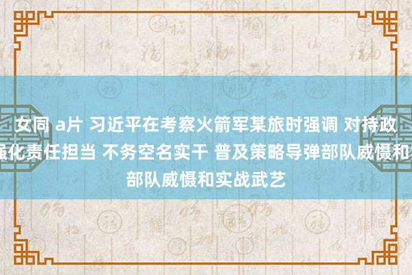 女同 a片 习近平在考察火箭军某旅时强调 对持政事引颈 强化责任担当 不务空名实干 普及策略导弹部队威慑和实战武艺