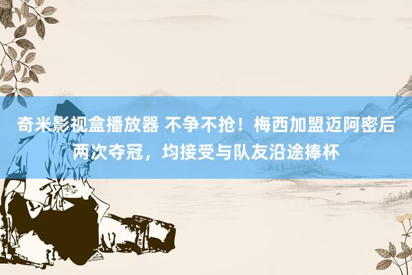 奇米影视盒播放器 不争不抢！梅西加盟迈阿密后两次夺冠，均接受与队友沿途捧杯