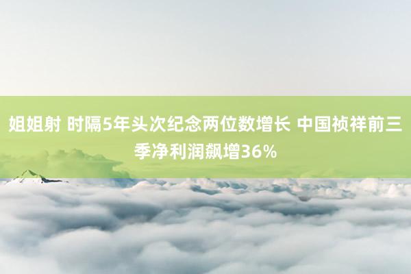 姐姐射 时隔5年头次纪念两位数增长 中国祯祥前三季净利润飙增36%