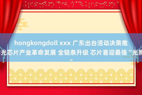 hongkongdoll xxx 广东出台活动决策推动光芯片产业革命发展 全链条升级 芯片喜迎最强“光照”