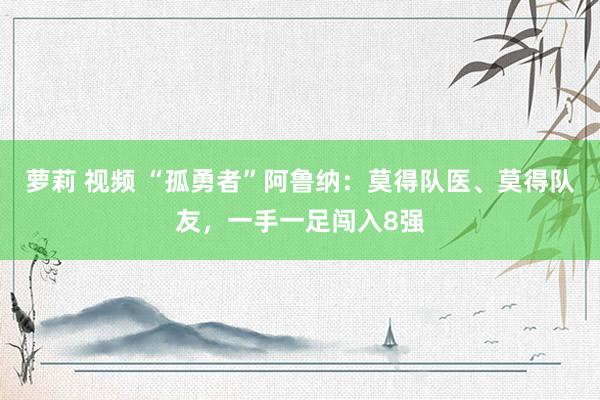 萝莉 视频 “孤勇者”阿鲁纳：莫得队医、莫得队友，一手一足闯入8强