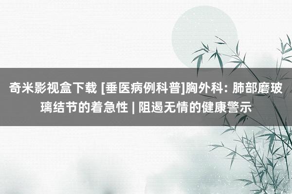 奇米影视盒下载 [垂医病例科普]胸外科: 肺部磨玻璃结节的着急性 | 阻遏无情的健康警示