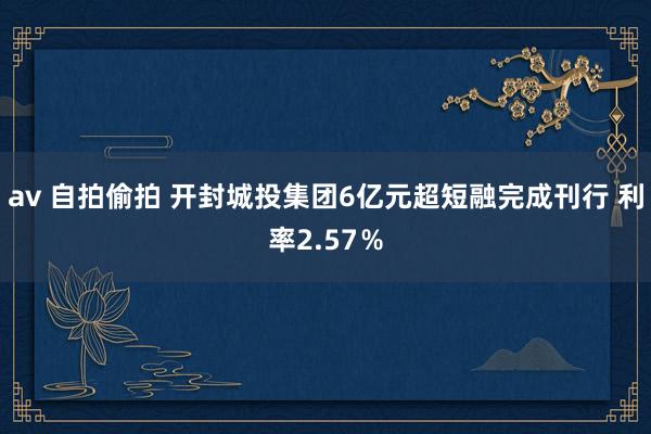 av 自拍偷拍 开封城投集团6亿元超短融完成刊行 利率2.57％