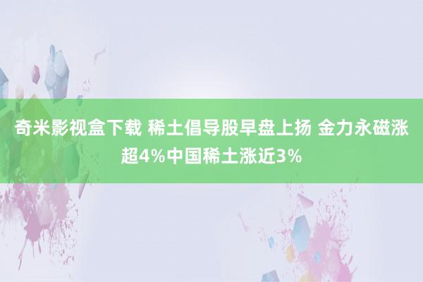 奇米影视盒下载 稀土倡导股早盘上扬 金力永磁涨超4%中国稀土涨近3%