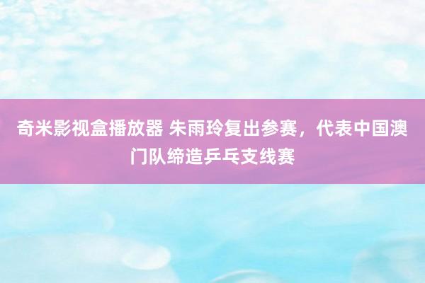 奇米影视盒播放器 朱雨玲复出参赛，代表中国澳门队缔造乒乓支线赛