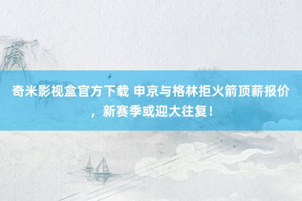 奇米影视盒官方下载 申京与格林拒火箭顶薪报价，新赛季或迎大往复！