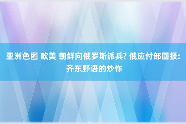 亚洲色图 欧美 朝鲜向俄罗斯派兵? 俄应付部回报: 齐东野语的炒作